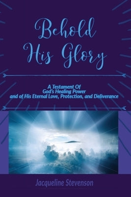 Behold His Glory!: A Testament Of God's Healing Power, and of His Eternal Love, Protection, and Deliverance by Stevenson, Jacqueline