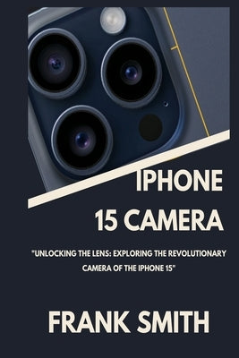 iPhone 15 Camera User Guide: Unlocking the Lens: Exploring the Revolutionary Camera of the iPhone 15 by Smith, Frank