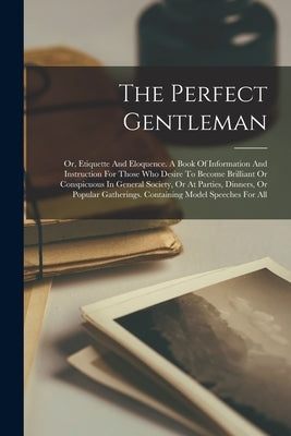 The Perfect Gentleman: Or, Etiquette And Eloquence. A Book Of Information And Instruction For Those Who Desire To Become Brilliant Or Conspic by Anonymous