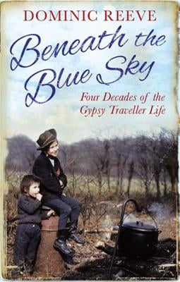 Beneath the Blue Sky: 40 Years of the Gypsy Traveller Life by Reeve, Dominic