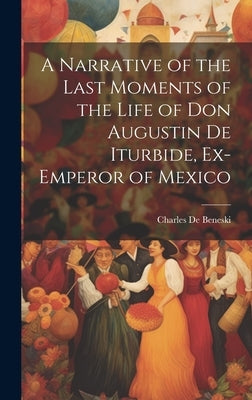A Narrative of the Last Moments of the Life of Don Augustin De Iturbide, Ex-Emperor of Mexico by De Beneski, Charles