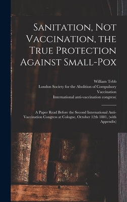 Sanitation, Not Vaccination, the True Protection Against Small-pox: a Paper Read Before the Second International Anti-Vaccination Congress at Cologne, by Tebb, William 1830-1918