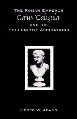 The Roman Emperor Gaius 'Caligula' and His Hellenistic Aspirations by Adams, Geoff W.