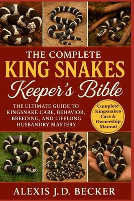 The Complete King Snakes Keeper's Bible: The Ultimate Guide to Kingsnake Care, Behavior, Breeding, and Lifelong Husbandry Mastery by J. D. Becker, Alexis