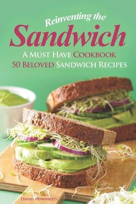 Reinventing the Sandwich: A Must Have Cookbook; 50 Beloved Sandwich Recipes by Humphreys, Daniel