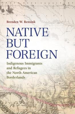 Native But Foreign: Indigenous Immigrants and Refugees in the North American Borderlands by Rensink, Brenden W.