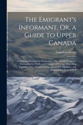 The Emigrant's Informant, Or, a Guide to Upper Canada: Containing Reasons for Emigration, Who Should Emigrate, Necessaries for Outfit, and Charges of by Settler, Canadian