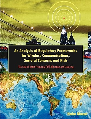 An Analysis of Regulatory Frameworks for Wireless Communications, Societal Concerns and Risk: The Case of Radio Frequency (RF) Allocation and Licensin by Mazar, Haim