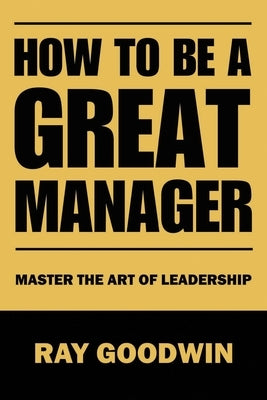 How To Be A Great Manager: Master the Art of Leadership by Goodwin, Ray