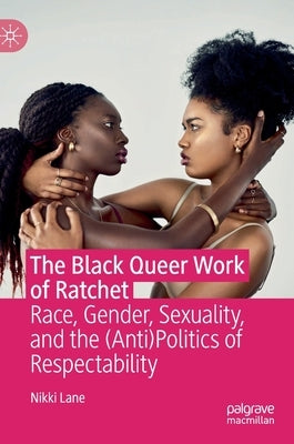 The Black Queer Work of Ratchet: Race, Gender, Sexuality, and the (Anti)Politics of Respectability by Lane, Nikki