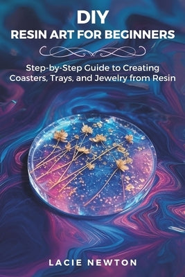DIY Resin Art for Beginners: Step-by-Step Guide to Creating Coasters, Trays, and Jewelry from Resin by Newton, Lacie