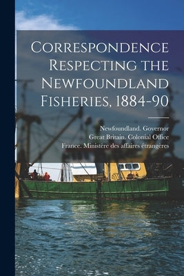 Correspondence Respecting the Newfoundland Fisheries, 1884-90 [microform] by Newfoundland Governor