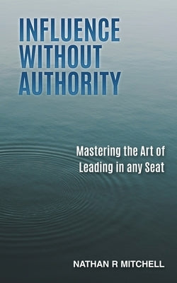Influence Without Authority: Mastering the Art of Leading in any Seat by Mitchell, Nathan R.