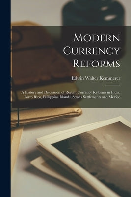 Modern Currency Reforms: A History and Discussion of Recent Currency Reforms in India, Porto Rico, Philippine Islands, Straits Settlements and by Kemmerer, Edwin Walter