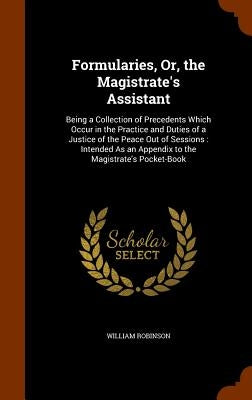 Formularies, Or, the Magistrate's Assistant: Being a Collection of Precedents Which Occur in the Practice and Duties of a Justice of the Peace Out of by Robinson, William
