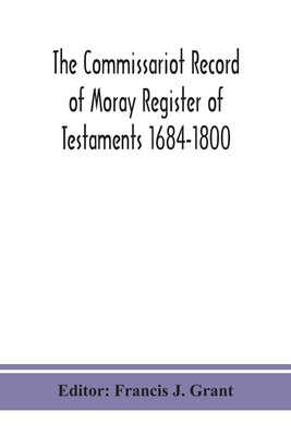 The Commissariot Record of Moray Register of Testaments 1684-1800 by J. Grant, Francis