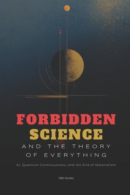 Forbidden Science and the Theory of Everything: AI, Quantum Consciousness, and the End of Materialism by Konko, Oleh