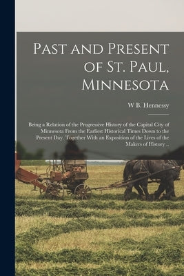 Past and Present of St. Paul, Minnesota; Being a Relation of the Progressive History of the Capital City of Minnesota From the Earliest Historical Tim by Hennessy, W. B.