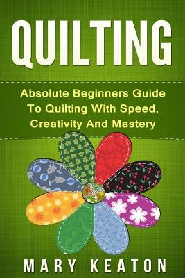 Quilting: Absolute Beginners Guide to Quilting With Speed, Creativity and Mastery by Keaton, Mary