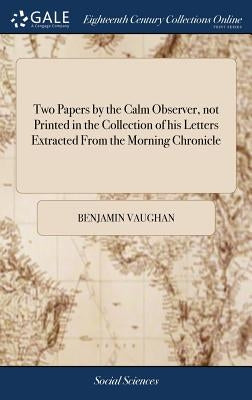 Two Papers by the Calm Observer, not Printed in the Collection of his Letters Extracted From the Morning Chronicle by Vaughan, Benjamin
