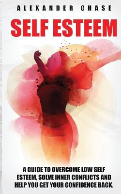 Self Esteem: A Guide to Help You Overcome Low Self Esteem and Solve Inner Conflicts to Get Your Confidence Back by Chase, Alexander