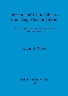 Roman and Celtic Objects from Anglo-Saxon Graves: A catalogue and an interpretation of their use by White, Roger H.