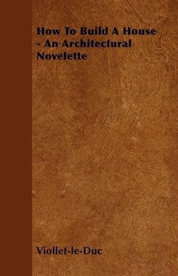 How to Build a House - An Architectural Novelette by Viollet-Le-Duc, Eugene Emmanuel