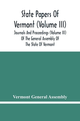 State Papers Of Vermont (Volume Iii); Journals And Proceedings (Volume Iii) Of The General Assembly Of The State Of Vermont by General Assembly, Vermont