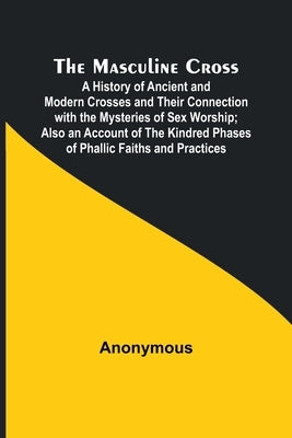 The Masculine Cross; A History of Ancient and Modern Crosses and Their Connection with the Mysteries of Sex Worship; Also an Account of the Kindred Ph by Anonymous