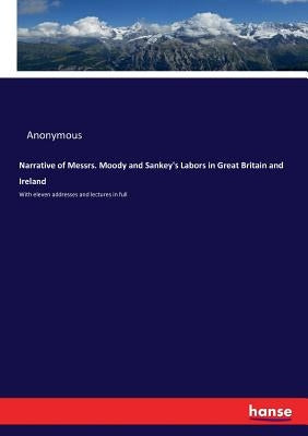 Narrative of Messrs. Moody and Sankey's Labors in Great Britain and Ireland: With eleven addresses and lectures in full by Anonymous