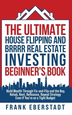 The Ultimate House Flipping and BRRRR Real Estate Investing Beginner's Book: Build Wealth Through Fix-and-Flip and the Buy, Rehab, Rent, Refinance, Re by Eberstadt, Frank