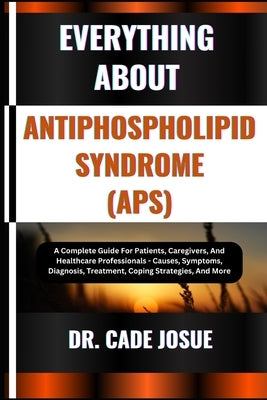 Everything about Antiphospholipid Syndrome (Aps): A Complete Guide For Patients, Caregivers, And Healthcare Professionals - Causes, Symptoms, Diagnosi by Josue, Cade