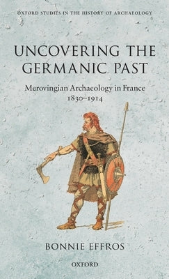 Uncovering the Germanic Past: Merovingian Archaeology in France, 1830-1914 by Effros, Bonnie