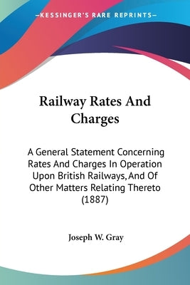 Railway Rates And Charges: A General Statement Concerning Rates And Charges In Operation Upon British Railways, And Of Other Matters Relating The by Gray, Joseph W.