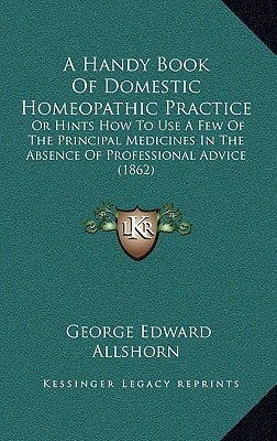 A Handy Book of Domestic Homeopathic Practice: Or Hints How to Use a Few of the Principal Medicines in the Absence of Professional Advice (1862) by Allshorn, George Edward