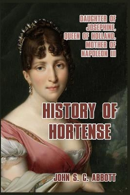 History of Hortense: Daughter of Josephine, Queen of Holland, Mother of Napoleon III by Abbott, John S. C.