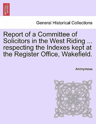 Report of a Committee of Solicitors in the West Riding ... Respecting the Indexes Kept at the Register Office, Wakefield. by Anonymous