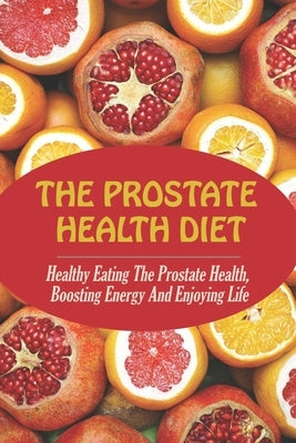 The Prostate Health Diet: Healthy Eating The Prostate Health, Boosting Energy And Enjoying Life by Heim, Jae