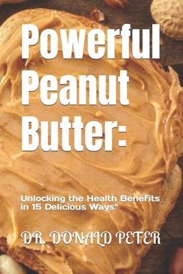 Powerful Peanut Butter: : Unlocking the Health Benefits in 15 Delicious Ways" by Peter, Donald