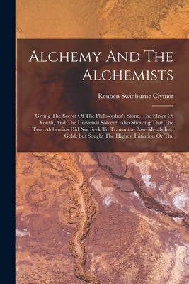 Alchemy And The Alchemists: Giving The Secret Of The Philosopher's Stone, The Elixer Of Youth, And The Universal Solvent. Also Showing That The Tr by Clymer, Reuben Swinburne