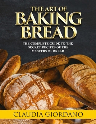 The Art of Baking Bread: The Complete Guide to the Secret Recipes of the Masters of Bread by Giordano, Claudia