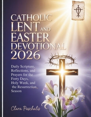 Catholic Lent and Easter Devotional 2026: Daily Scripture, Reflections, and Prayers for the Forty Days, Holy Week, and the Resurrection Season by Paschalis, Clara