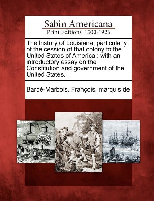 The History of Louisiana, Particularly of the Cession of That Colony to the United States of America: With an Introductory Essay on the Constitution a by Barbe-Marbois, Francois Marquis de