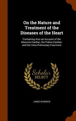 On the Nature and Treatment of the Diseases of the Heart: Containing Also an Account of the Musculo-Cardiac, the Pulmo-Cardiac, and the Veno-Pulmonary by Wardrop, James