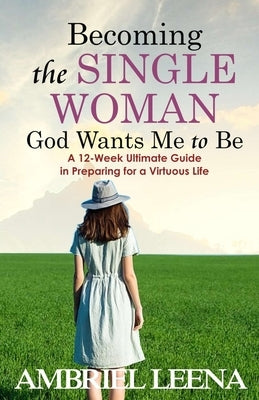 Becoming the Single Woman God Wants Mme to Be: A 12-Week Ultimate Guide in Preparing for a Virtuous Life by Leena, Ambriel