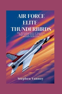 Air Force Elite-Thunderbirds: The Revealing Story of America's High-Flying Team and Their Absolute Dedication by Vannoy, Stephen