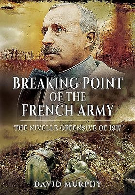 Breaking Point of the French Army: The Nivelle Offensive of 1917 by Murphy, David