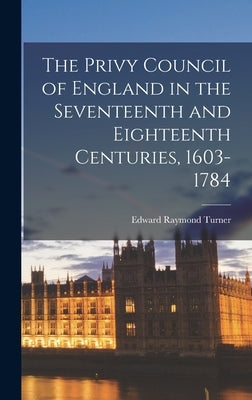 The Privy Council of England in the Seventeenth and Eighteenth Centuries, 1603-1784 by Turner, Edward Raymond 1881-1929