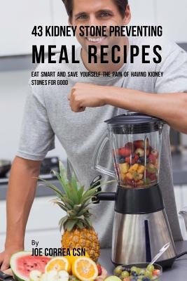 43 Kidney Stone Preventing Meal Recipes: Eat Smart and Save Yourself the Pain of Having Kidney Stones for Good by Correa Csn, Joe
