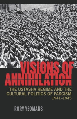 Visions of Annihilation: The Ustasha Regime and the Cultural Politics of Fascism, 1941-1945 by Yeomans, Rory